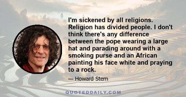 I'm sickened by all religions. Religion has divided people. I don't think there's any difference between the pope wearing a large hat and parading around with a smoking purse and an African painting his face white and