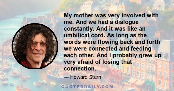 My mother was very involved with me. And we had a dialogue constantly. And it was like an umbilical cord. As long as the words were flowing back and forth we were connected and feeding each other. And I probably grew up