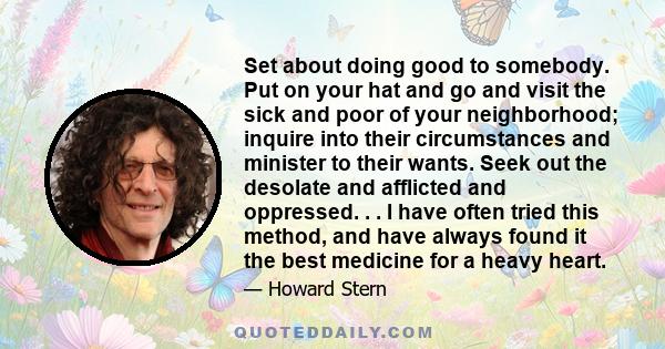 Set about doing good to somebody. Put on your hat and go and visit the sick and poor of your neighborhood; inquire into their circumstances and minister to their wants. Seek out the desolate and afflicted and oppressed.