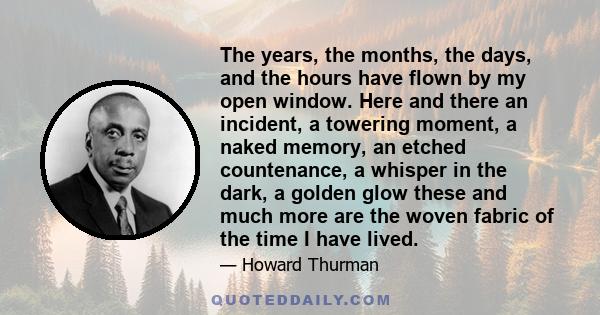 The years, the months, the days, and the hours have flown by my open window. Here and there an incident, a towering moment, a naked memory, an etched countenance, a whisper in the dark, a golden glow these and much more