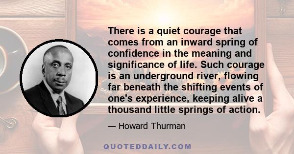 There is a quiet courage that comes from an inward spring of confidence in the meaning and significance of life. Such courage is an underground river, flowing far beneath the shifting events of one's experience, keeping