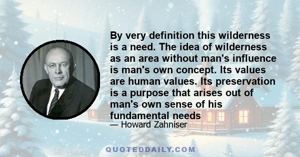By very definition this wilderness is a need. The idea of wilderness as an area without man's influence is man's own concept. Its values are human values. Its preservation is a purpose that arises out of man's own sense