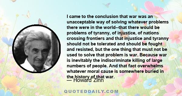 I came to the conclusion that war was an unacceptable way of solving whatever problems there were in the world--that there would be problems of tyranny, of injustice, of nations crossing frontiers and that injustice and