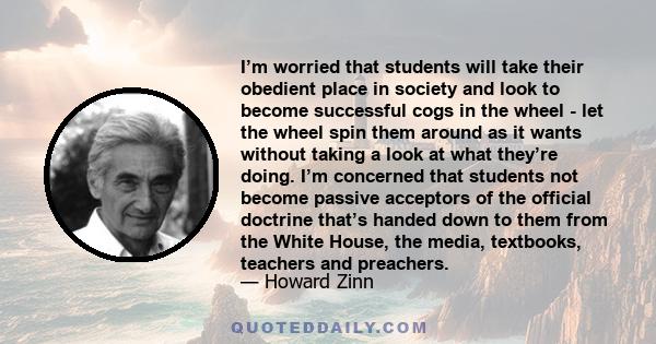 I’m worried that students will take their obedient place in society and look to become successful cogs in the wheel - let the wheel spin them around as it wants without taking a look at what they’re doing. I’m concerned
