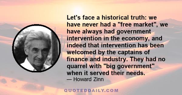 Let's face a historical truth: we have never had a free market, we have always had government intervention in the economy, and indeed that intervention has been welcomed by the captains of finance and industry. They had