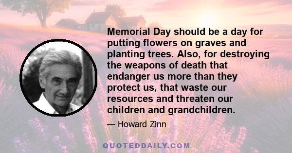 Memorial Day should be a day for putting flowers on graves and planting trees. Also, for destroying the weapons of death that endanger us more than they protect us, that waste our resources and threaten our children and