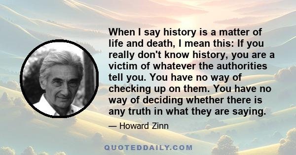 When I say history is a matter of life and death, I mean this: If you really don't know history, you are a victim of whatever the authorities tell you. You have no way of checking up on them. You have no way of deciding
