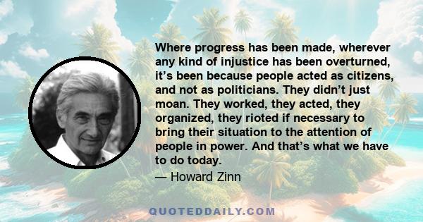 Where progress has been made, wherever any kind of injustice has been overturned, it’s been because people acted as citizens, and not as politicians. They didn’t just moan. They worked, they acted, they organized, they