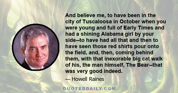 And believe me, to have been in the city of Tuscaloosa in October when you were young and full of Early Times and had a shining Alabama girl by your side--to have had all that and then to have seen those red shirts pour