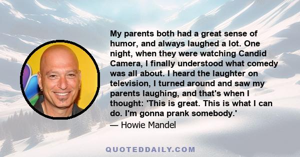 My parents both had a great sense of humor, and always laughed a lot. One night, when they were watching Candid Camera, I finally understood what comedy was all about. I heard the laughter on television, I turned around