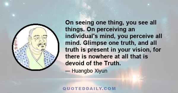 On seeing one thing, you see all things. On perceiving an individual's mind, you perceive all mind. Glimpse one truth, and all truth is present in your vision, for there is nowhere at all that is devoid of the Truth.