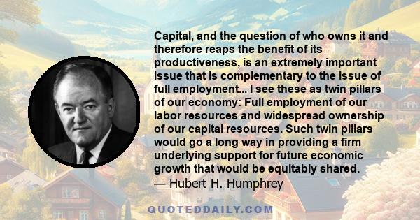 Capital, and the question of who owns it and therefore reaps the benefit of its productiveness, is an extremely important issue that is complementary to the issue of full employment... I see these as twin pillars of our