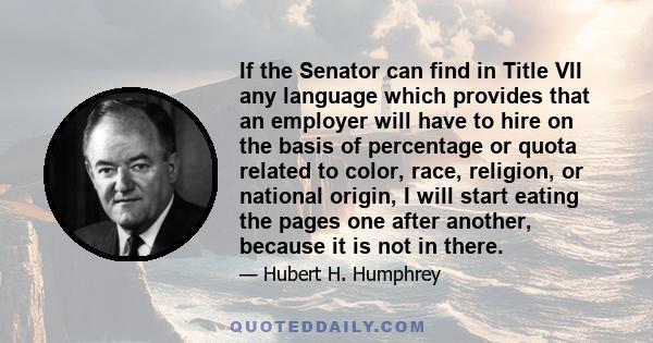 If the Senator can find in Title VII any language which provides that an employer will have to hire on the basis of percentage or quota related to color, race, religion, or national origin, I will start eating the pages