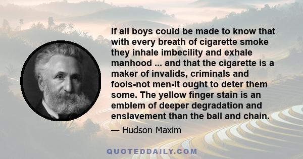 If all boys could be made to know that with every breath of cigarette smoke they inhale imbecility and exhale manhood ... and that the cigarette is a maker of invalids, criminals and fools-not men-it ought to deter them