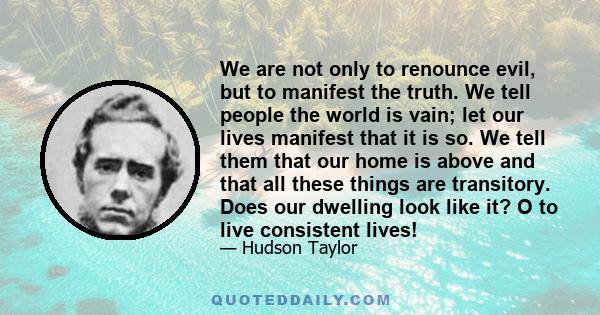 We are not only to renounce evil, but to manifest the truth. We tell people the world is vain; let our lives manifest that it is so. We tell them that our home is above and that all these things are transitory. Does our