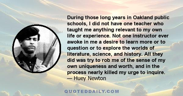 During those long years in Oakland public schools, I did not have one teacher who taught me anything relevant to my own life or experience. Not one instructor ever awoke in me a desire to learn more or to question or to
