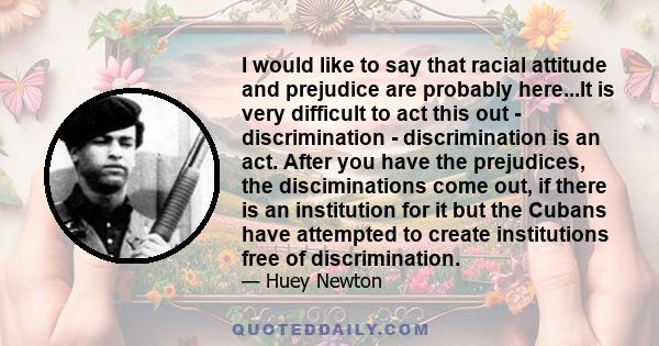 I would like to say that racial attitude and prejudice are probably here...It is very difficult to act this out - discrimination - discrimination is an act. After you have the prejudices, the disciminations come out, if