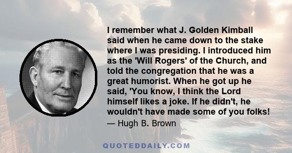 I remember what J. Golden Kimball said when he came down to the stake where I was presiding. I introduced him as the 'Will Rogers' of the Church, and told the congregation that he was a great humorist. When he got up he
