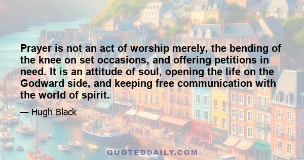 Prayer is not an act of worship merely, the bending of the knee on set occasions, and offering petitions in need. It is an attitude of soul, opening the life on the Godward side, and keeping free communication with the