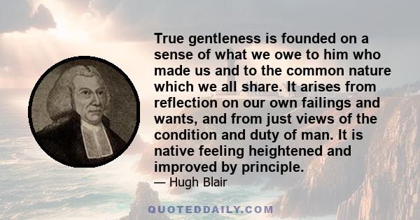 True gentleness is founded on a sense of what we owe to him who made us and to the common nature which we all share. It arises from reflection on our own failings and wants, and from just views of the condition and duty
