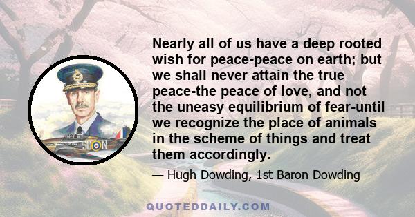 Nearly all of us have a deep rooted wish for peace-peace on earth; but we shall never attain the true peace-the peace of love, and not the uneasy equilibrium of fear-until we recognize the place of animals in the scheme