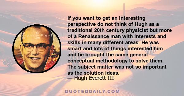 If you want to get an interesting perspective do not think of Hugh as a traditional 20th century physicist but more of a Renaissance man with interests and skills in many different areas. He was smart and lots of things