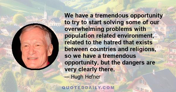 We have a tremendous opportunity to try to start solving some of our overwhelming problems with population related environment, related to the hatred that exists between countries and religions, so we have a tremendous
