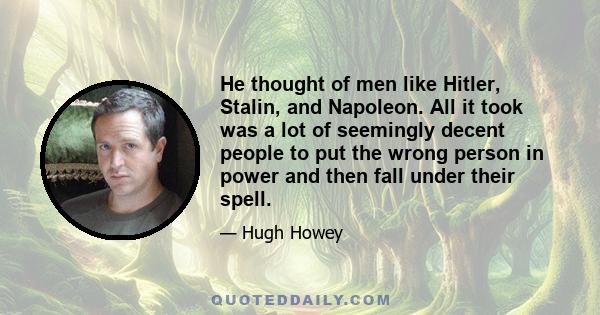 He thought of men like Hitler, Stalin, and Napoleon. All it took was a lot of seemingly decent people to put the wrong person in power and then fall under their spell.