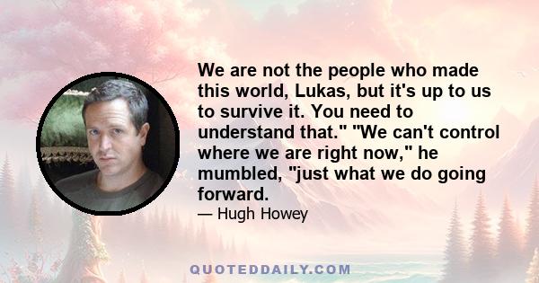 We are not the people who made this world, Lukas, but it's up to us to survive it. You need to understand that. We can't control where we are right now, he mumbled, just what we do going forward.
