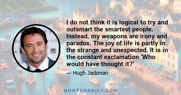 I do not think it is logical to try and outsmart the smartest people. Instead, my weapons are irony and paradox. The joy of life is partly in the strange and unexpected. It is in the constant exclamation 'Who would have