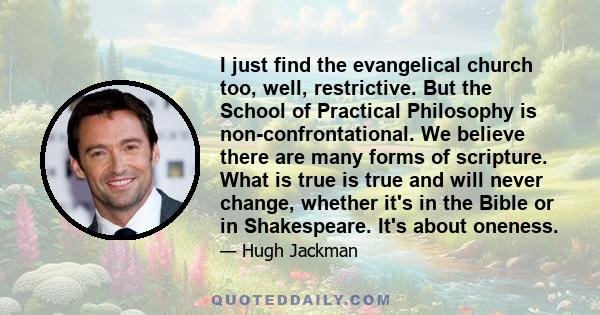 I just find the evangelical church too, well, restrictive. But the School of Practical Philosophy is non-confrontational. We believe there are many forms of scripture. What is true is true and will never change, whether