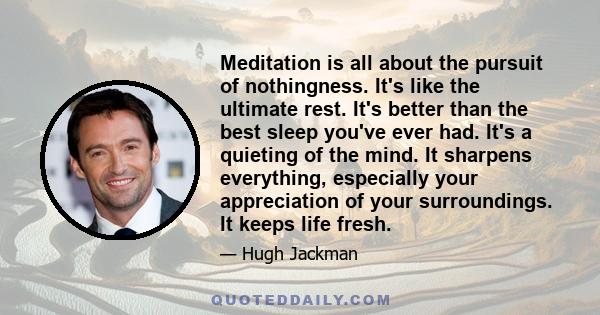 Meditation is all about the pursuit of nothingness. It's like the ultimate rest. It's better than the best sleep you've ever had. It's a quieting of the mind. It sharpens everything, especially your appreciation of your