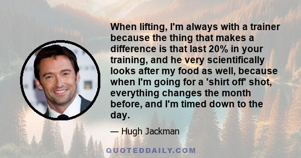 When lifting, I'm always with a trainer because the thing that makes a difference is that last 20% in your training, and he very scientifically looks after my food as well, because when I'm going for a 'shirt off' shot,