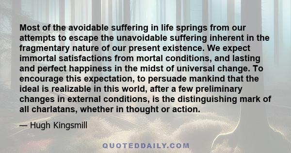 Most of the avoidable suffering in life springs from our attempts to escape the unavoidable suffering inherent in the fragmentary nature of our present existence. We expect immortal satisfactions from mortal conditions,