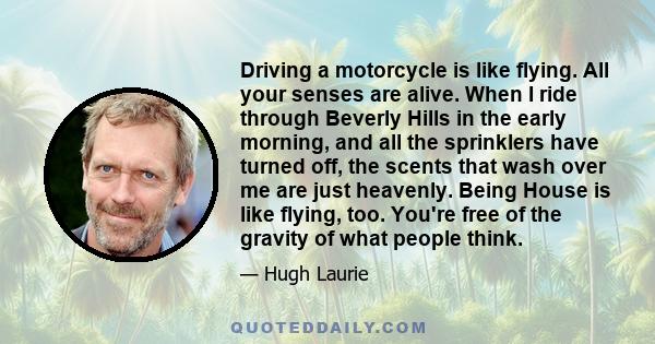 Driving a motorcycle is like flying. All your senses are alive. When I ride through Beverly Hills in the early morning, and all the sprinklers have turned off, the scents that wash over me are just heavenly. Being House
