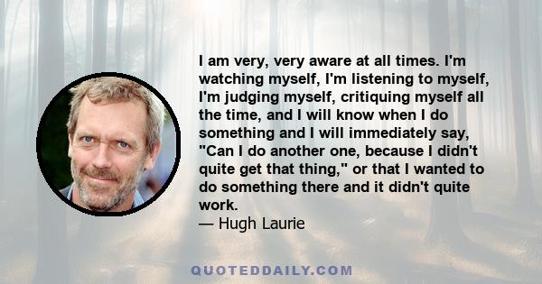 I am very, very aware at all times. I'm watching myself, I'm listening to myself, I'm judging myself, critiquing myself all the time, and I will know when I do something and I will immediately say, Can I do another one,