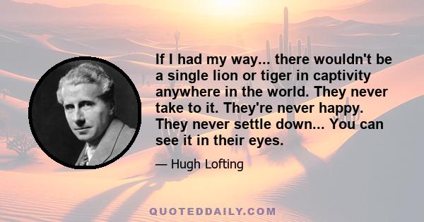 If I had my way... there wouldn't be a single lion or tiger in captivity anywhere in the world. They never take to it. They're never happy. They never settle down... You can see it in their eyes.