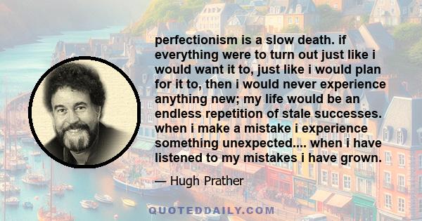perfectionism is a slow death. if everything were to turn out just like i would want it to, just like i would plan for it to, then i would never experience anything new; my life would be an endless repetition of stale