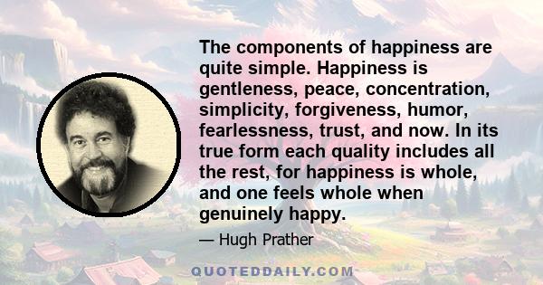 The components of happiness are quite simple. Happiness is gentleness, peace, concentration, simplicity, forgiveness, humor, fearlessness, trust, and now. In its true form each quality includes all the rest, for