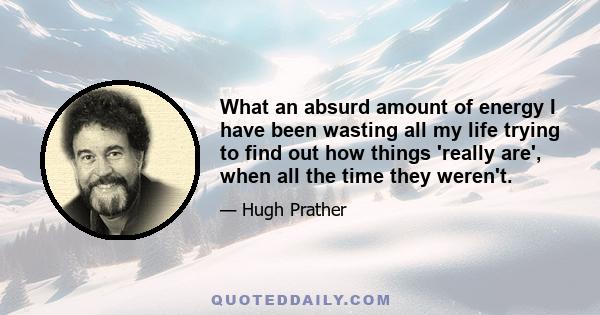 What an absurd amount of energy I have been wasting all my life trying to find out how things 'really are', when all the time they weren't.