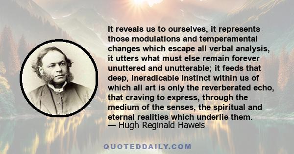 It reveals us to ourselves, it represents those modulations and temperamental changes which escape all verbal analysis, it utters what must else remain forever unuttered and unutterable; it feeds that deep, ineradicable