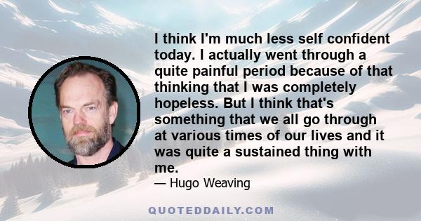 I think I'm much less self confident today. I actually went through a quite painful period because of that thinking that I was completely hopeless. But I think that's something that we all go through at various times of