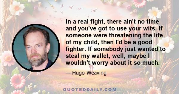 In a real fight, there ain't no time and you've got to use your wits. If someone were threatening the life of my child, then I'd be a good fighter. If somebody just wanted to steal my wallet, well, maybe I wouldn't