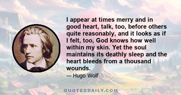 I appear at times merry and in good heart, talk, too, before others quite reasonably, and it looks as if I felt, too, God knows how well within my skin. Yet the soul maintains its deathly sleep and the heart bleeds from