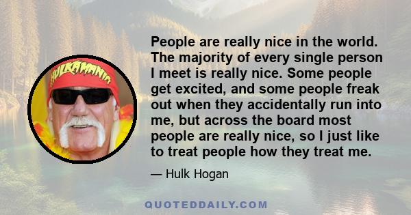 People are really nice in the world. The majority of every single person I meet is really nice. Some people get excited, and some people freak out when they accidentally run into me, but across the board most people are