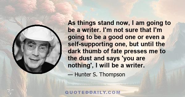 As things stand now, I am going to be a writer. I'm not sure that I'm going to be a good one or even a self-supporting one, but until the dark thumb of fate presses me to the dust and says 'you are nothing', I will be a