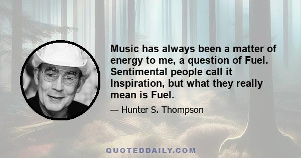 Music has always been a matter of Energy to me, a question of Fuel. Sentimental people call it Inspiration, but what they really mean is Fuel. I have always needed Fuel. I am a serious consumer. On some nights I still