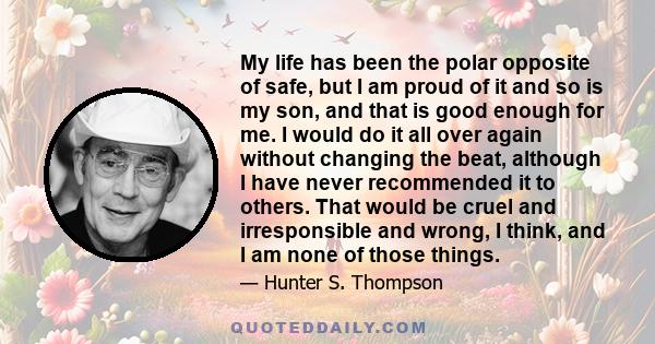 My life has been the polar opposite of safe, but I am proud of it and so is my son, and that is good enough for me. I would do it all over again without changing the beat, although I have never recommended it to others.