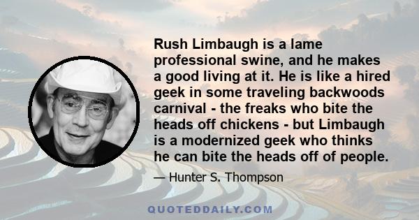 Rush Limbaugh is a lame professional swine, and he makes a good living at it. He is like a hired geek in some traveling backwoods carnival - the freaks who bite the heads off chickens - but Limbaugh is a modernized geek