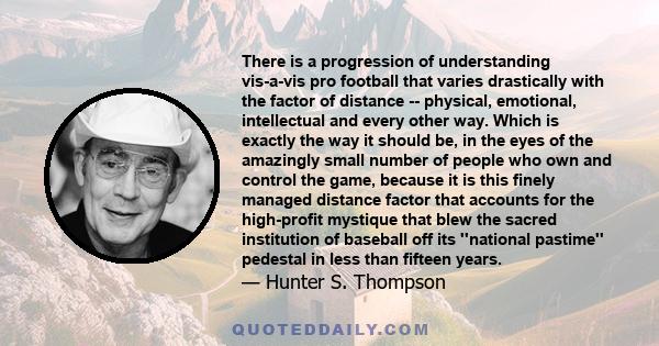 There is a progression of understanding vis-a-vis pro football that varies drastically with the factor of distance -- physical, emotional, intellectual and every other way. Which is exactly the way it should be, in the